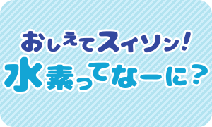 教えてスイソン！水素ってなーに？