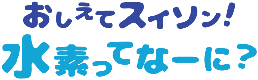 おしえてスイソン！水素ってなーに？