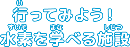 行ってみよう！水素を学べる施設（ページタイトル）